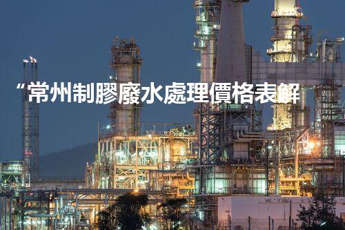 “常州制膠廢水處理價格表解析：如何獲得最佳處理效果？”